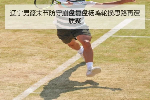 辽宁男篮末节防守崩盘复盘杨鸣轮换思路再遭质疑